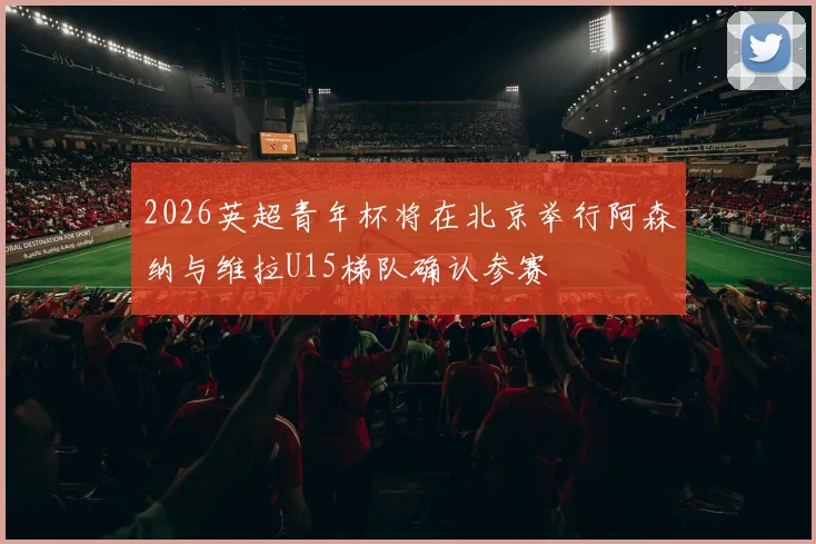 2026英超青年杯将在北京举行阿森纳与维拉U15梯队确认参赛