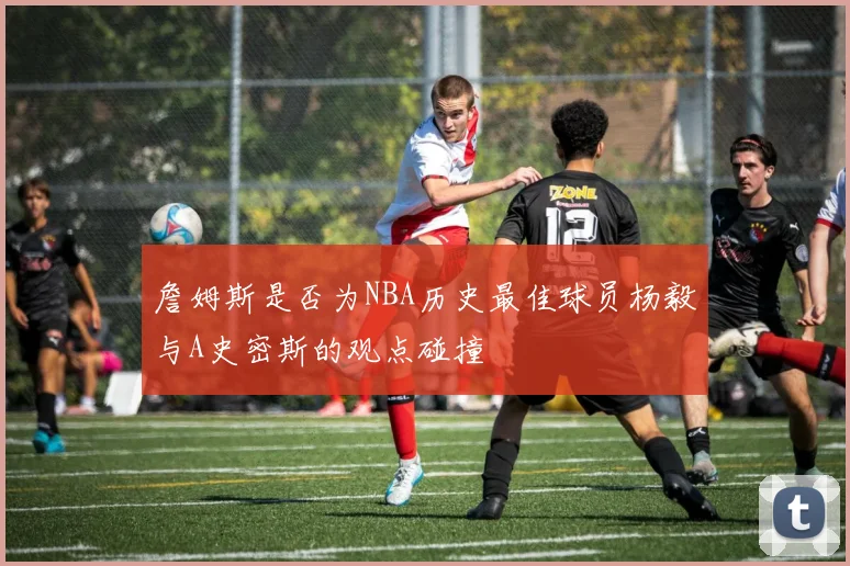 詹姆斯是否为NBA历史最佳球员杨毅与A史密斯的观点碰撞