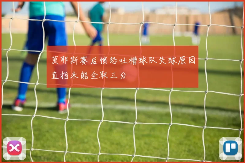 莫耶斯赛后愤怒吐槽球队失球原因直指未能全取三分