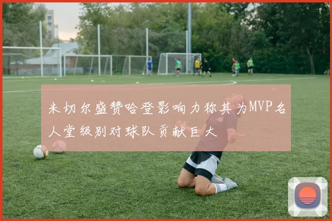 米切尔盛赞哈登影响力称其为MVP名人堂级别对球队贡献巨大