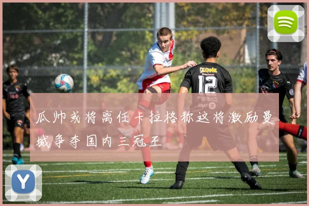 瓜帅或将离任卡拉格称这将激励曼城争夺国内三冠王
