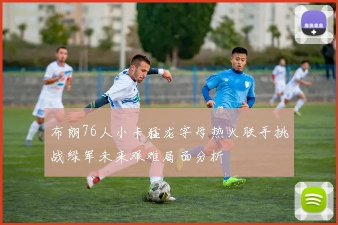 布朗76人小卡猛龙字母热火联手挑战绿军未来艰难局面分析