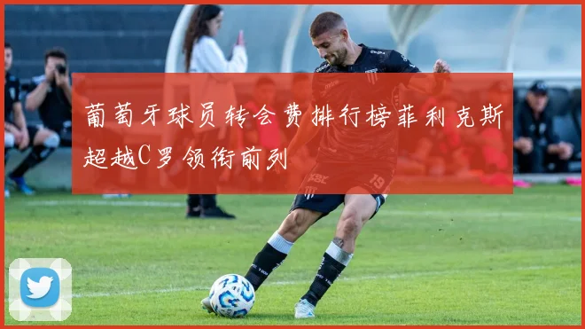 葡萄牙球员转会费排行榜菲利克斯超越C罗领衔前列