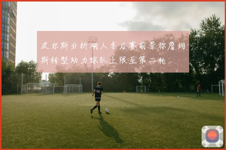 皮尔斯分析湖人季后赛前景称詹姆斯转型助力球队上限至第二轮