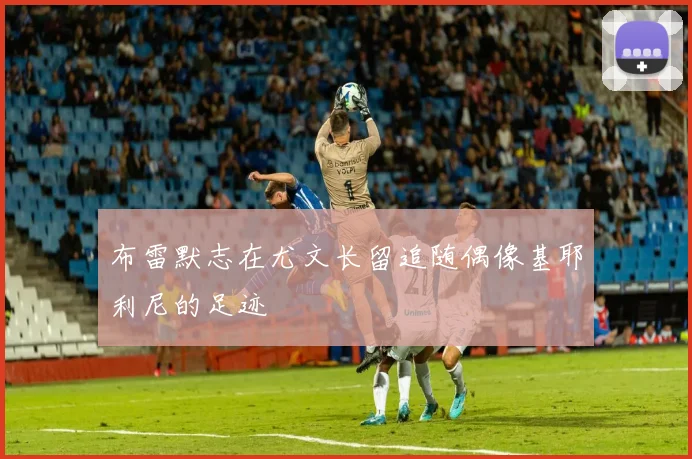 布雷默志在尤文长留追随偶像基耶利尼的足迹