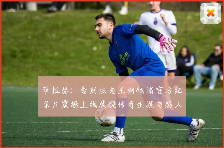萨拉赫：告别法老王利物浦官方纪录片震撼上线展现传奇生涯与感人时刻