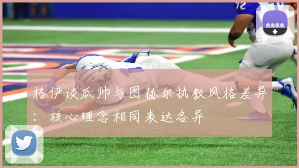 格伊谈瓜帅与图赫尔执教风格差异：核心理念相同表达各异