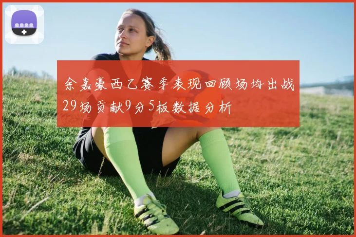 余嘉豪西乙赛季表现回顾场均出战29场贡献9分5板数据分析