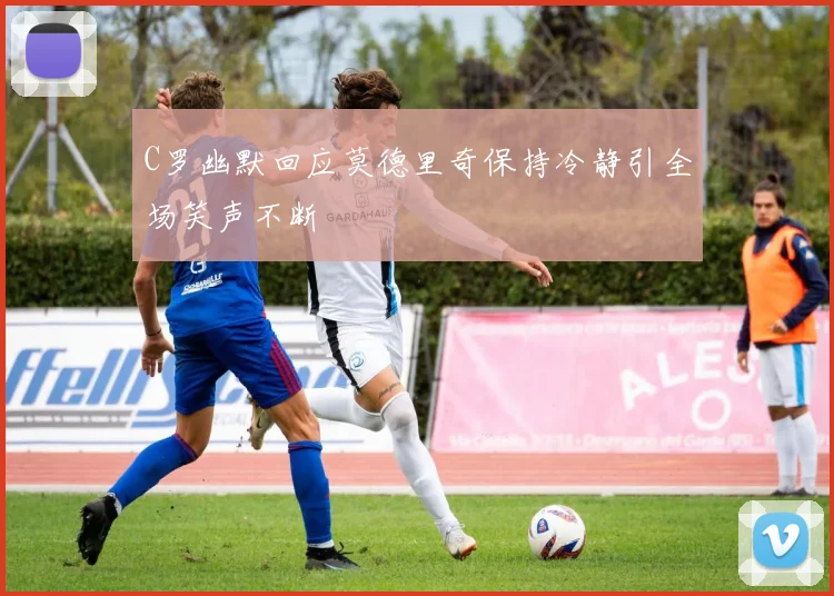 C罗幽默回应莫德里奇保持冷静引全场笑声不断