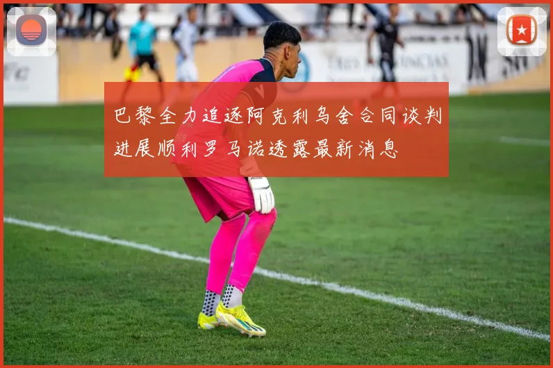 巴黎全力追逐阿克利乌舍合同谈判进展顺利罗马诺透露最新消息