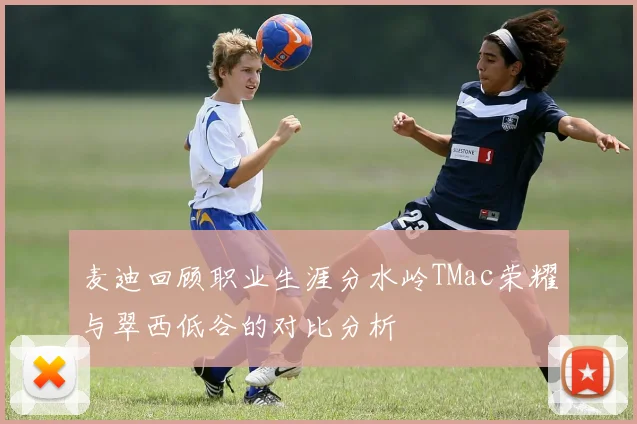 麦迪回顾职业生涯分水岭TMac荣耀与翠西低谷的对比分析