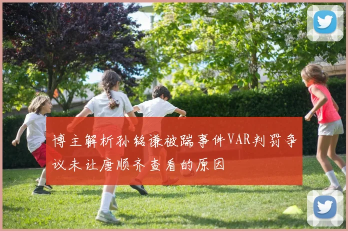 博主解析孙铭谦被踹事件VAR判罚争议未让唐顺齐查看的原因