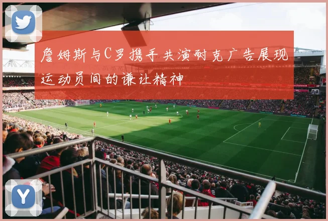 詹姆斯与C罗携手共演耐克广告展现运动员间的谦让精神