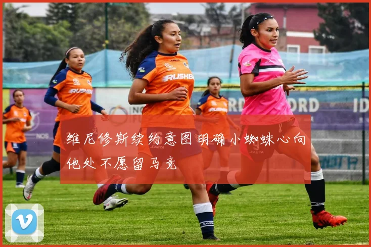 维尼修斯续约意图明确小蜘蛛心向他处不愿留马竞