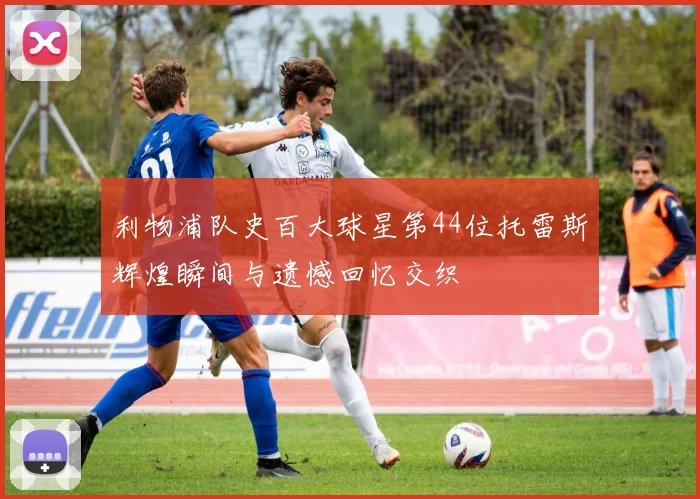利物浦队史百大球星第44位托雷斯辉煌瞬间与遗憾回忆交织
