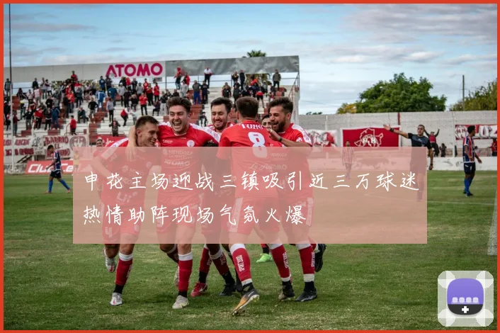 申花主场迎战三镇吸引近三万球迷热情助阵现场气氛火爆