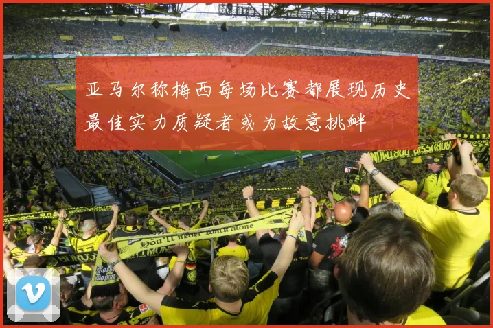 亚马尔称梅西每场比赛都展现历史最佳实力质疑者或为故意挑衅