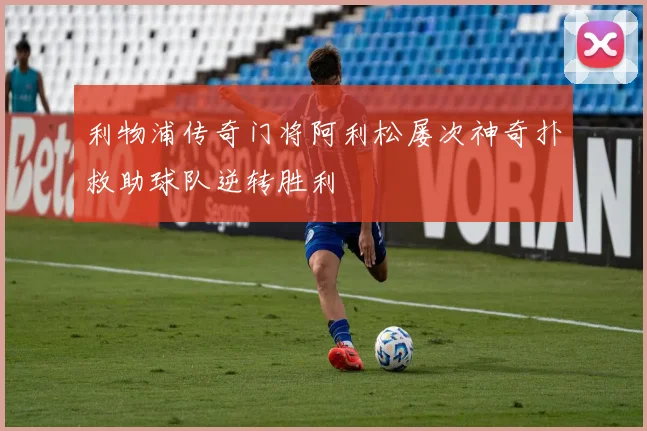 利物浦传奇门将阿利松屡次神奇扑救助球队逆转胜利