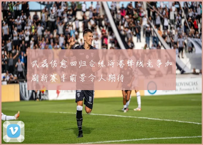 武磊伤愈回归合练海港锋线竞争加剧新赛季前景令人期待