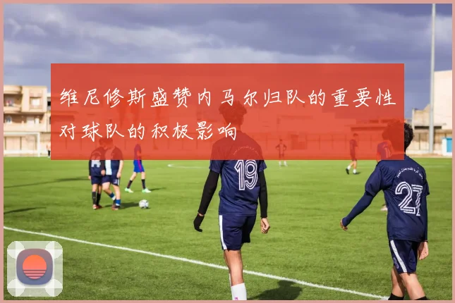 维尼修斯盛赞内马尔归队的重要性对球队的积极影响
