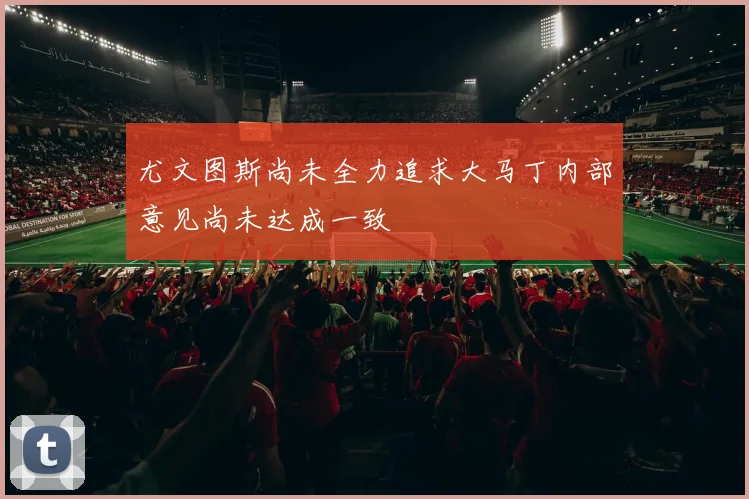 尤文图斯尚未全力追求大马丁内部意见尚未达成一致