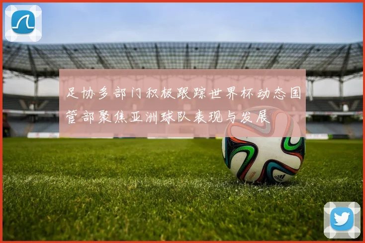 足协多部门积极跟踪世界杯动态国管部聚焦亚洲球队表现与发展