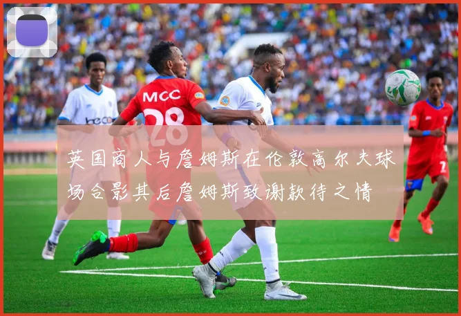 英国商人与詹姆斯在伦敦高尔夫球场合影其后詹姆斯致谢款待之情