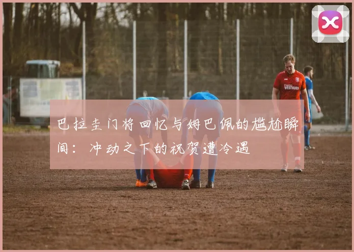 巴拉圭门将回忆与姆巴佩的尴尬瞬间：冲动之下的祝贺遭冷遇