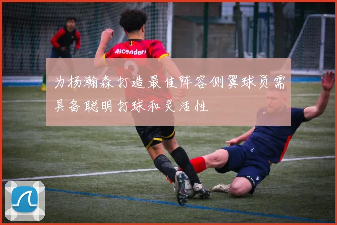 为杨瀚森打造最佳阵容侧翼球员需具备聪明打球和灵活性