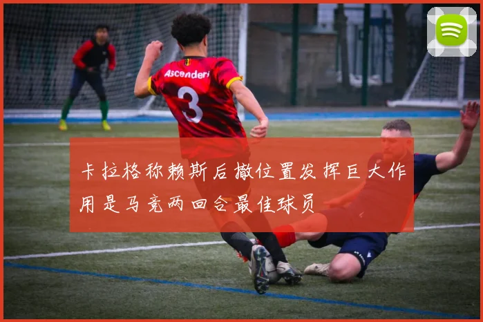 卡拉格称赖斯后撤位置发挥巨大作用是马竞两回合最佳球员